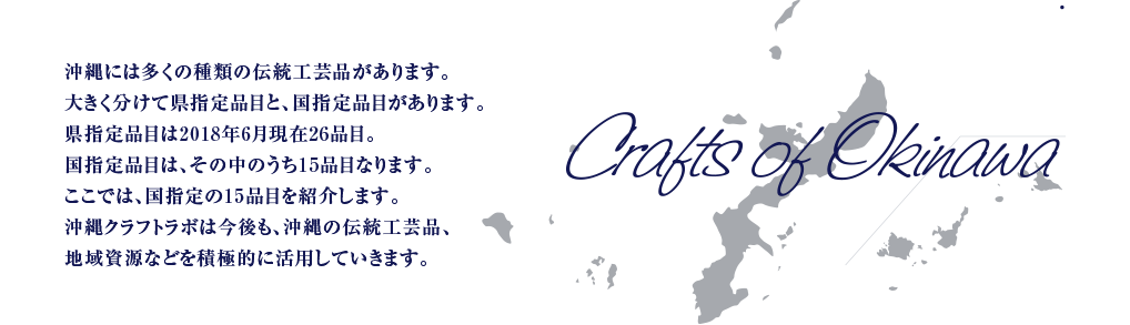 沖縄には多くの種類の伝統工芸品があります。大きく分けて県指定品目と、国指定品目があります。
県指定品目は2018年6月現在26品目。国指定品目は、その中のうち15品目なります。ここでは、国指定の15品目を紹介します。沖縄クラフトラボは今後も、沖縄の伝統工芸品、地域資源などを積極的に活用していきます。